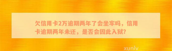 欠信用卡2万逾期两年了会坐牢吗，信用卡逾期两年未还，是否会因此入狱？