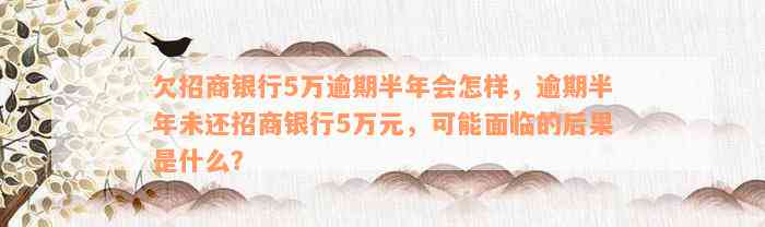 欠招商银行5万逾期半年会怎样，逾期半年未还招商银行5万元，可能面临的后果是什么？