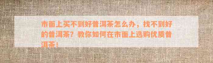 市面上买不到好普洱茶怎么办，找不到好的普洱茶？教你如何在市面上选购优质普洱茶！