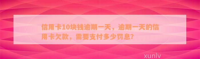 信用卡10块钱逾期一天，逾期一天的信用卡欠款，需要支付多少罚息？