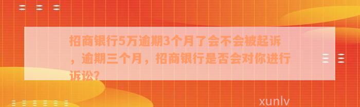 招商银行5万逾期3个月了会不会被起诉，逾期三个月，招商银行是否会对你进行诉讼？