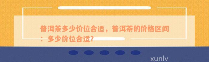 普洱茶多少价位合适，普洱茶的价格区间：多少价位合适？