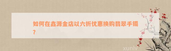 如何在鑫源金店以六折优惠换购翡翠手镯？