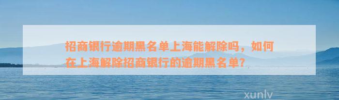 招商银行逾期黑名单上海能解除吗，如何在上海解除招商银行的逾期黑名单？