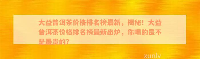 大益普洱茶价格排名榜最新，揭秘！大益普洱茶价格排名榜最新出炉，你喝的是不是最贵的？