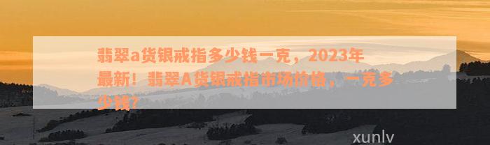 翡翠a货银戒指多少钱一克，2023年最新！翡翠A货银戒指市场价格，一克多少钱？