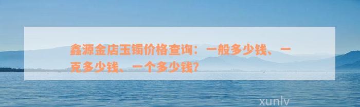 鑫源金店玉镯价格查询：一般多少钱、一克多少钱、一个多少钱？