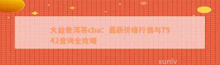 大益普洱茶cba：最新价格行情与7542查询全攻略