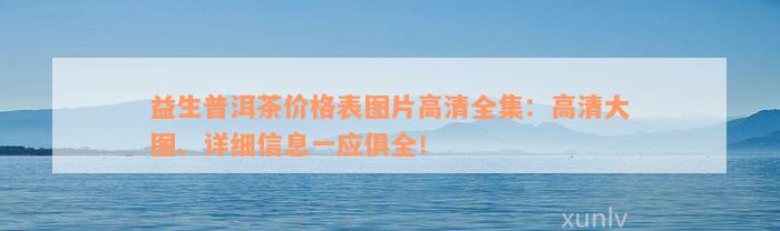 益生普洱茶价格表图片高清全集：高清大图、详细信息一应俱全！