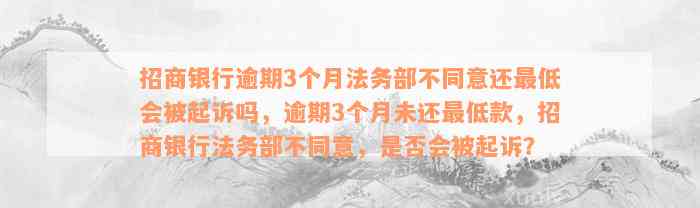 招商银行逾期3个月法务部不同意还最低会被起诉吗，逾期3个月未还最低款，招商银行法务部不同意，是否会被起诉？