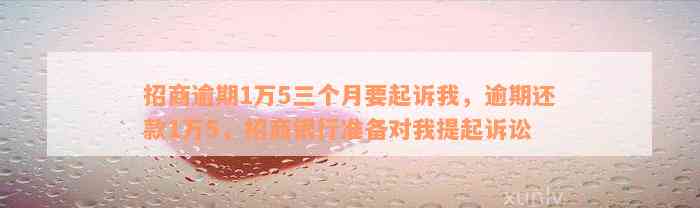 招商逾期1万5三个月要起诉我，逾期还款1万5，招商银行准备对我提起诉讼