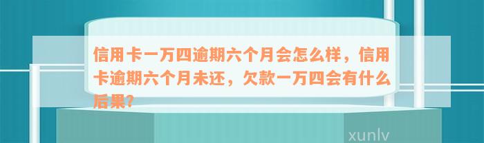 信用卡一万四逾期六个月会怎么样，信用卡逾期六个月未还，欠款一万四会有什么后果？