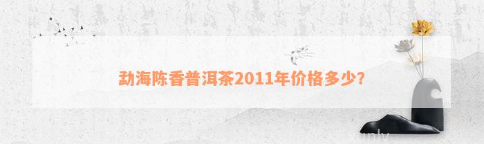 勐海陈香普洱茶2011年价格多少？