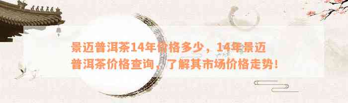 景迈普洱茶14年价格多少，14年景迈普洱茶价格查询，了解其市场价格走势！