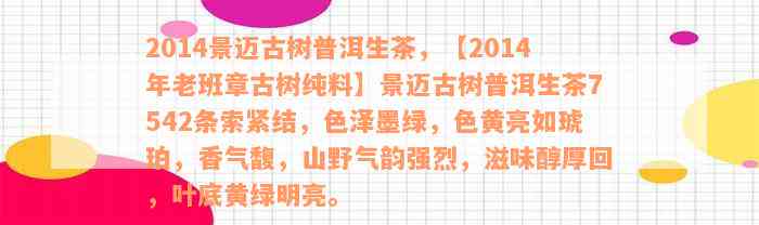 2014景迈古树普洱生茶，【2014年老班章古树纯料】景迈古树普洱生茶7542条索紧结，色泽墨绿，色黄亮如琥珀，香气馥，山野气韵强烈，滋味醇厚回，叶底黄绿明亮。