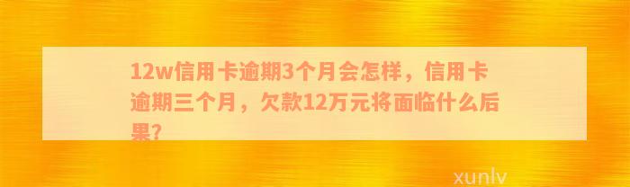 12w信用卡逾期3个月会怎样，信用卡逾期三个月，欠款12万元将面临什么后果？