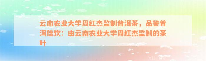 云南农业大学周红杰监制普洱茶，品鉴普洱佳饮：由云南农业大学周红杰监制的茶叶