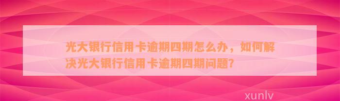 光大银行信用卡逾期四期怎么办，如何解决光大银行信用卡逾期四期问题？