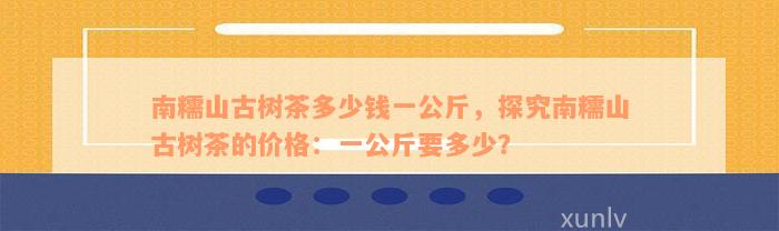 南糯山古树茶多少钱一公斤，探究南糯山古树茶的价格：一公斤要多少？