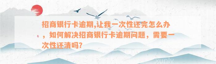 招商银行卡逾期,让我一次性还完怎么办，如何解决招商银行卡逾期问题，需要一次性还清吗？