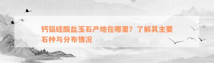 钙铝硅酸盐玉石产地在哪里？了解其主要石种与分布情况