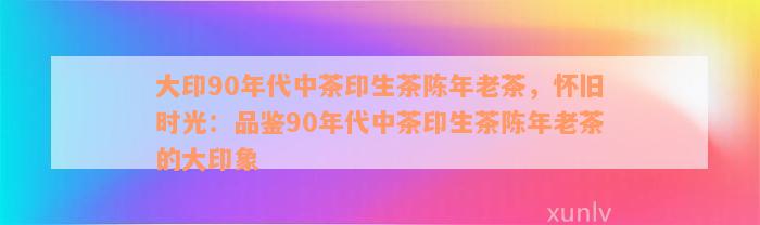 大印90年代中茶印生茶陈年老茶，怀旧时光：品鉴90年代中茶印生茶陈年老茶的大印象