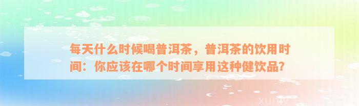 每天什么时候喝普洱茶，普洱茶的饮用时间：你应该在哪个时间享用这种健饮品？