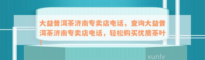 大益普洱茶济南专卖店电话，查询大益普洱茶济南专卖店电话，轻松购买优质茶叶！