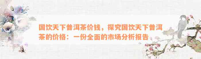 国饮天下普洱茶价钱，探究国饮天下普洱茶的价格：一份全面的市场分析报告