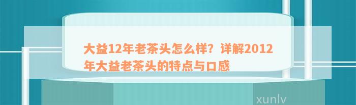 大益12年老茶头怎么样？详解2012年大益老茶头的特点与口感