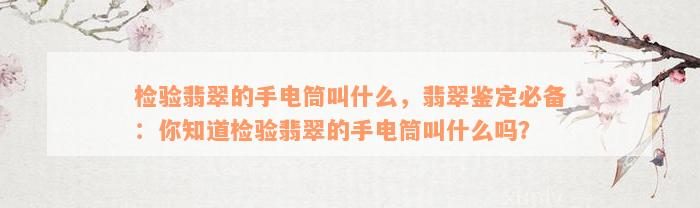 检验翡翠的手电筒叫什么，翡翠鉴定必备：你知道检验翡翠的手电筒叫什么吗？