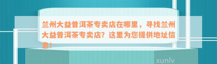 兰州大益普洱茶专卖店在哪里，寻找兰州大益普洱茶专卖店？这里为您提供地址信息！