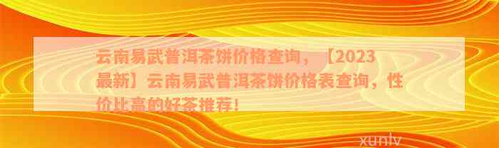 云南易武普洱茶饼价格查询，【2023最新】云南易武普洱茶饼价格表查询，性价比高的好茶推荐！