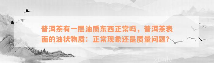 普洱茶有一层油质东西正常吗，普洱茶表面的油状物质：正常现象还是质量问题？