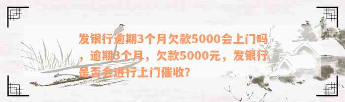 发银行逾期3个月欠款5000会上门吗，逾期3个月，欠款5000元，发银行是否会进行上门催收？