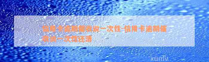 信用卡逾期催收说一次性-信用卡逾期催收说一次性还清