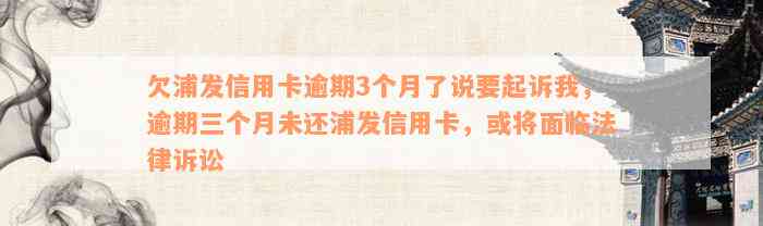 欠浦发信用卡逾期3个月了说要起诉我，逾期三个月未还浦发信用卡，或将面临法律诉讼