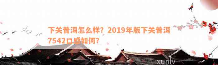 下关普洱怎么样？2019年版下关普洱7542口感如何？