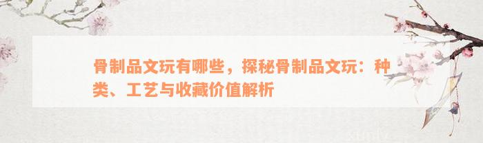 骨制品文玩有哪些，探秘骨制品文玩：种类、工艺与收藏价值解析