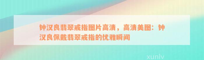 钟汉良翡翠戒指图片高清，高清美图：钟汉良佩戴翡翠戒指的优雅瞬间