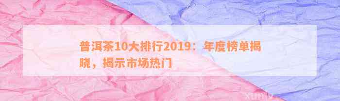 普洱茶10大排行2019：年度榜单揭晓，揭示市场热门