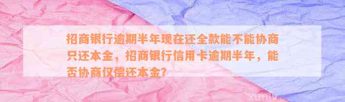 招商银行逾期半年现在还全款能不能协商只还本金，招商银行信用卡逾期半年，能否协商仅偿还本金？