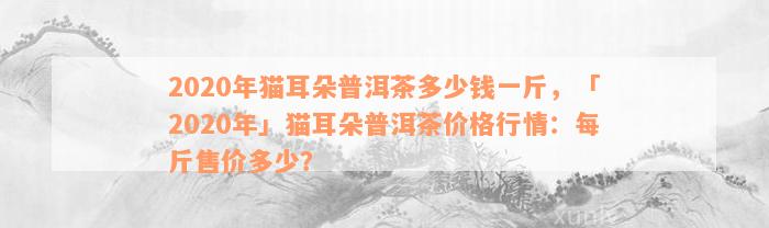 2020年猫耳朵普洱茶多少钱一斤，「2020年」猫耳朵普洱茶价格行情：每斤售价多少？