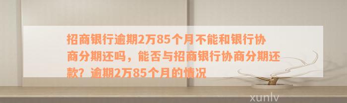 招商银行逾期2万85个月不能和银行协商分期还吗，能否与招商银行协商分期还款？逾期2万85个月的情况