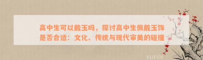 高中生可以戴玉吗，探讨高中生佩戴玉饰是否合适：文化、传统与现代审美的碰撞