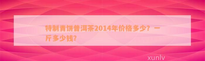 特制青饼普洱茶2014年价格多少？一斤多少钱？