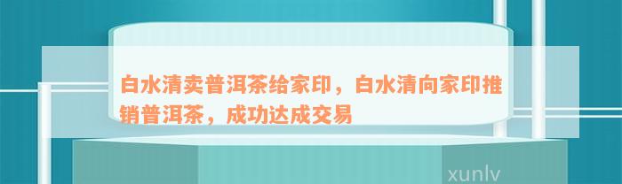 白水清卖普洱茶给家印，白水清向家印推销普洱茶，成功达成交易