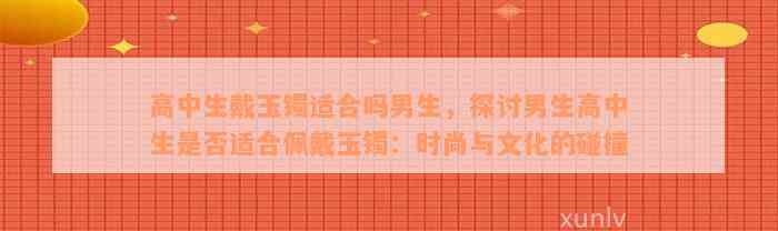 高中生戴玉镯适合吗男生，探讨男生高中生是否适合佩戴玉镯：时尚与文化的碰撞