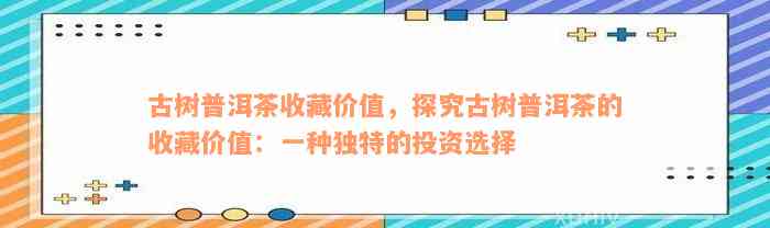 古树普洱茶收藏价值，探究古树普洱茶的收藏价值：一种独特的投资选择