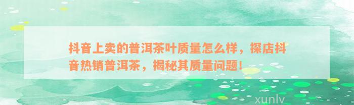 抖音上卖的普洱茶叶质量怎么样，探店抖音热销普洱茶，揭秘其质量问题！